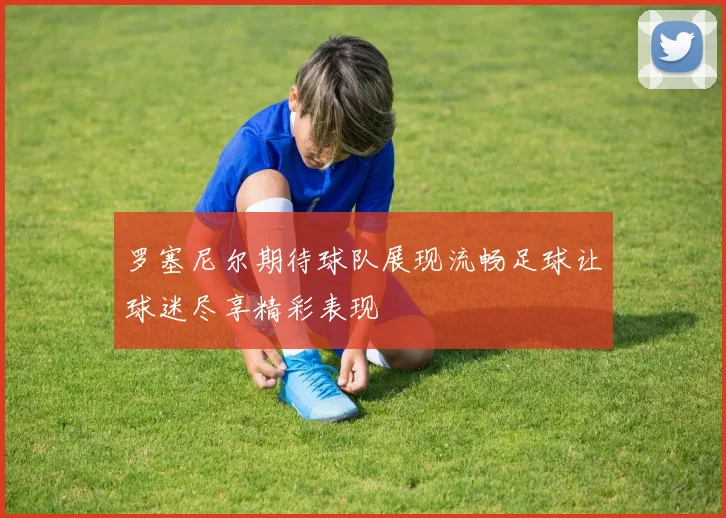 罗塞尼尔期待球队展现流畅足球让球迷尽享精彩表现