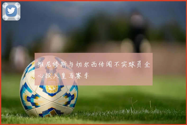 维尼修斯与切尔西传闻不实球员全心投入皇马赛季