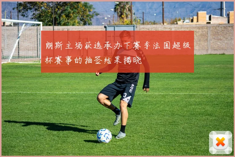 朗斯主场获选承办下赛季法国超级杯赛事的抽签结果揭晓