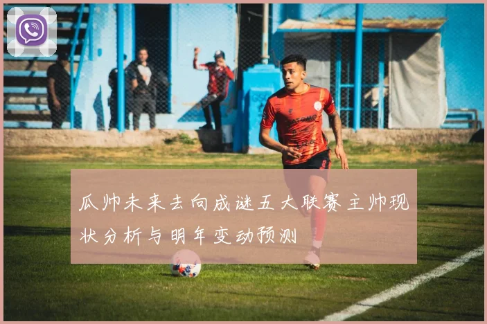 瓜帅未来去向成谜五大联赛主帅现状分析与明年变动预测