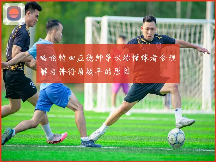 略伦特回应德帅争议称懂球者会理解与佛得角战平的原因