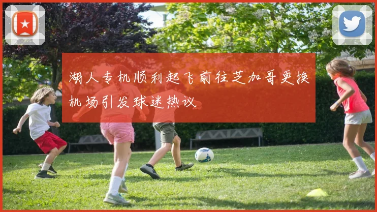 湖人专机顺利起飞前往芝加哥更换机场引发球迷热议