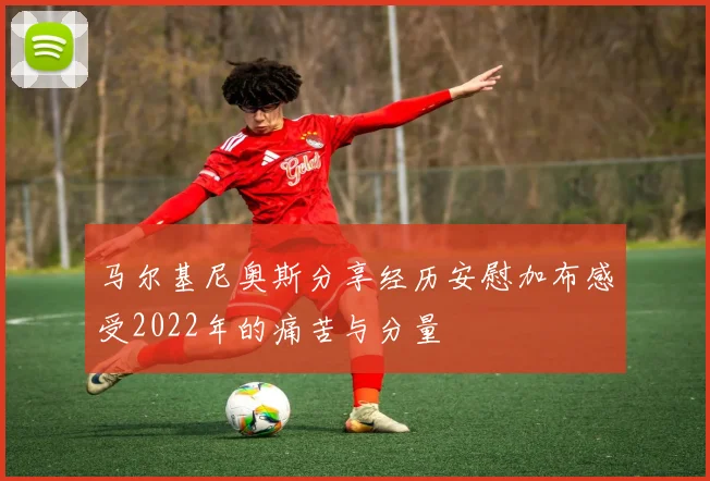 马尔基尼奥斯分享经历安慰加布感受2022年的痛苦与分量