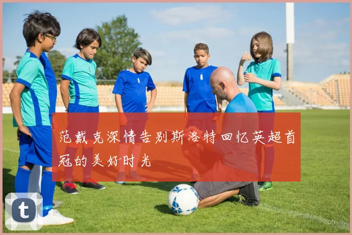 范戴克深情告别斯洛特回忆英超首冠的美好时光