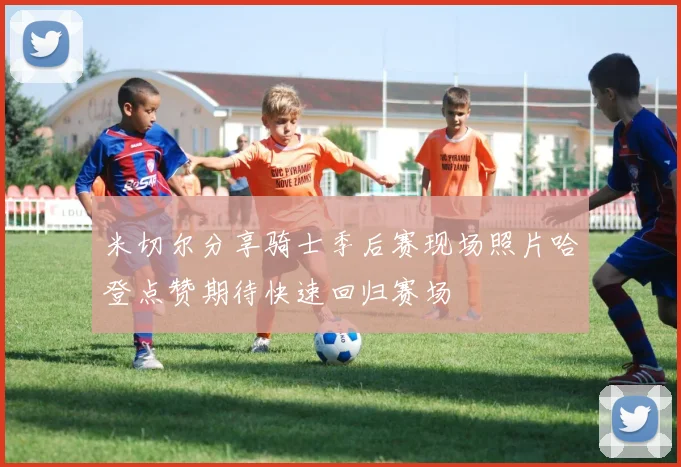 米切尔分享骑士季后赛现场照片哈登点赞期待快速回归赛场