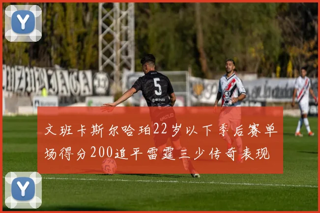 文班卡斯尔哈珀22岁以下季后赛单场得分200追平雷霆三少传奇表现