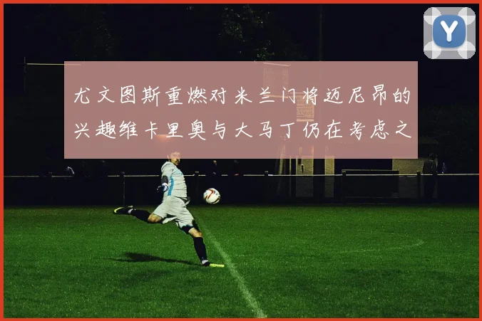 尤文图斯重燃对米兰门将迈尼昂的兴趣维卡里奥与大马丁仍在考虑之中