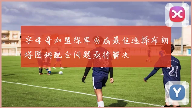 字母哥加盟绿军或成最佳选择布朗塔图姆配合问题亟待解决
