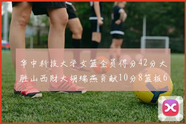华中科技大学女篮全员得分42分大胜山西财大胡瑞燕贡献10分8篮板6助攻表现出色