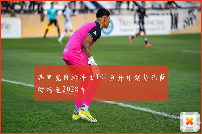 弗里克目标冲击100分并计划与巴萨续约至2028年