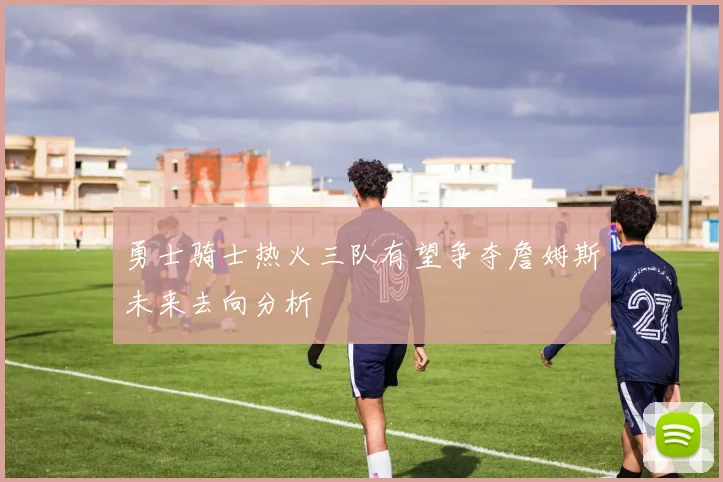 勇士骑士热火三队有望争夺詹姆斯未来去向分析