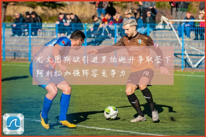 尤文图斯欲引进罗伯逊并争取签下阿利松加强阵容竞争力