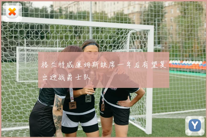 格兰特威廉姆斯缺席一年后有望复出迎战爵士队