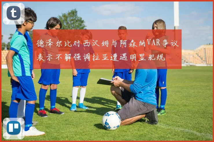 德泽尔比对西汉姆与阿森纳VAR争议表示不解强调拉亚遭遇明显犯规