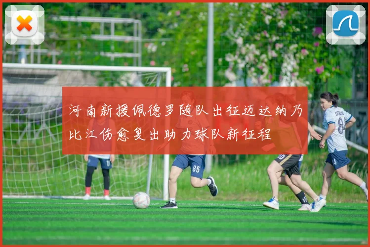 河南新援佩德罗随队出征迈达纳乃比江伤愈复出助力球队新征程