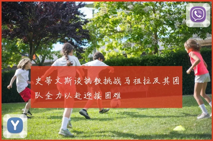 史蒂文斯谈执教挑战马祖拉及其团队全力以赴迎接困难