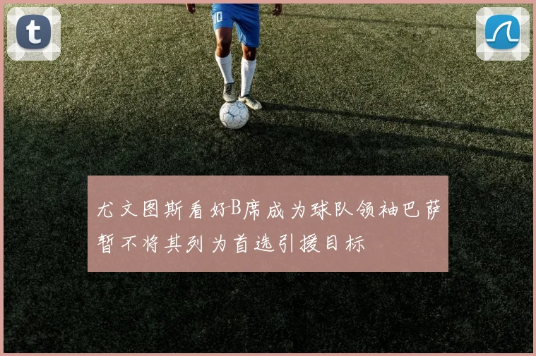 尤文图斯看好B席成为球队领袖巴萨暂不将其列为首选引援目标