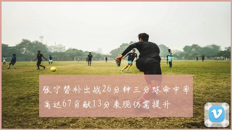张宁替补出战26分钟三分球命中率高达67贡献13分表现仍需提升