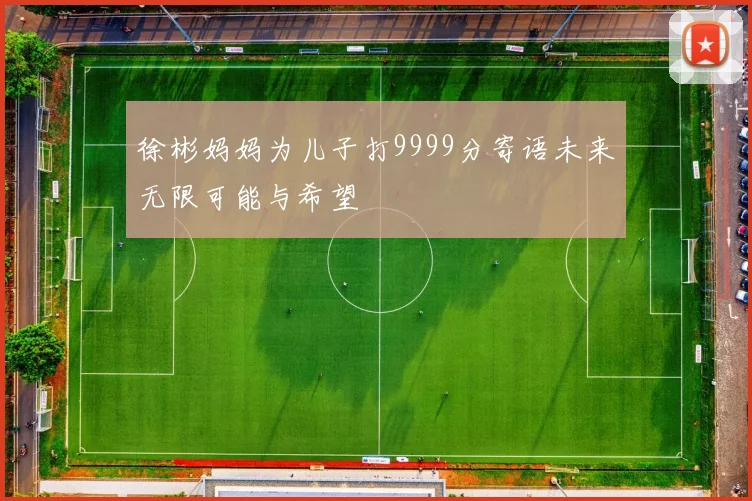 徐彬妈妈为儿子打9999分寄语未来无限可能与希望