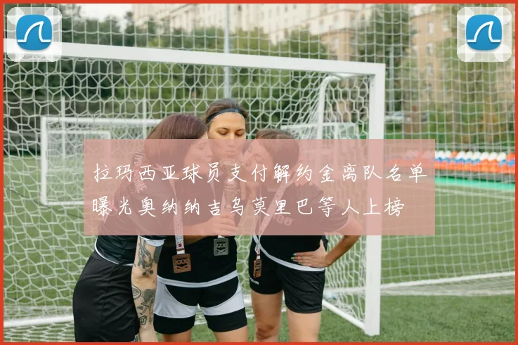 拉玛西亚球员支付解约金离队名单曝光奥纳纳吉乌莫里巴等人上榜
